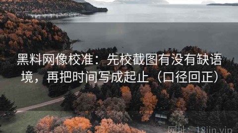 黑料网像校准：先校截图有没有缺语境，再把时间写成起止（口径回正）