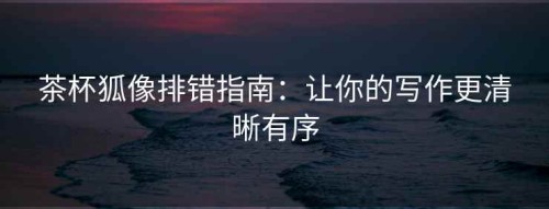 茶杯狐像排错指南：让你的写作更清晰有序