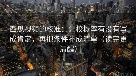 西瓜视频的校准：先校概率有没有写成肯定，再把条件补成清单（读完更清醒）