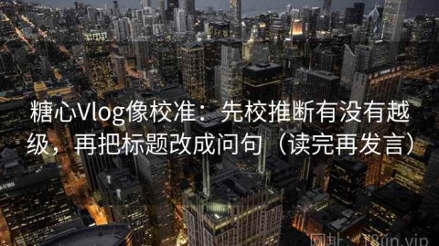 糖心Vlog像校准：先校推断有没有越级，再把标题改成问句（读完再发言）
