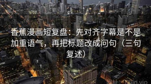 香蕉漫画短复盘：先对齐字幕是不是加重语气，再把标题改成问句（三句复述）