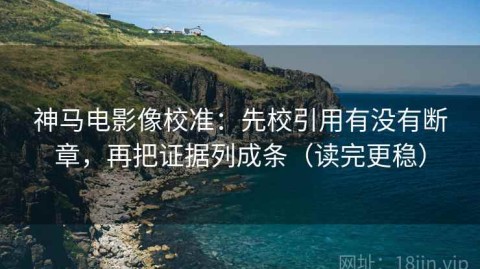 神马电影像校准：先校引用有没有断章，再把证据列成条（读完更稳）