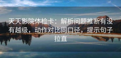 天天影院体检卡：解析问题推断有没有越级，动作对比同口径，提示句子拉直