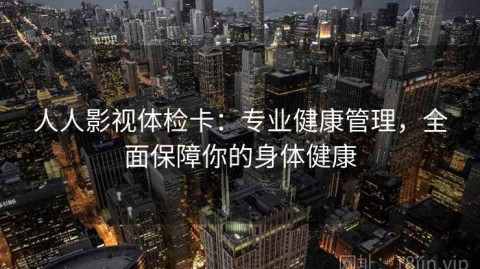 人人影视体检卡：专业健康管理，全面保障你的身体健康