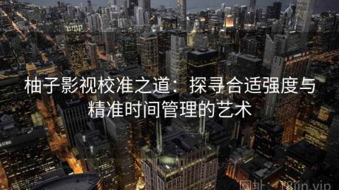 柚子影视校准之道：探寻合适强度与精准时间管理的艺术