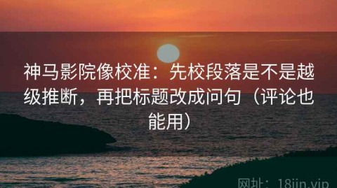 神马影院像校准：先校段落是不是越级推断，再把标题改成问句（评论也能用）