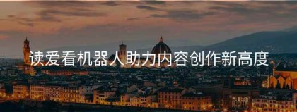 读爱看机器人助力内容创作新高度