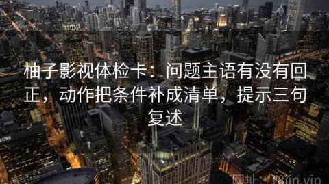 柚子影视体检卡：问题主语有没有回正，动作把条件补成清单，提示三句复述