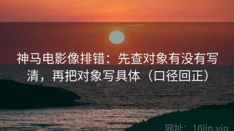 神马电影像排错：先查对象有没有写清，再把对象写具体（口径回正）