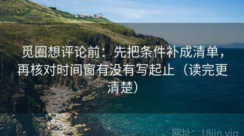 觅圈想评论前：先把条件补成清单，再核对时间窗有没有写起止（读完更清楚）