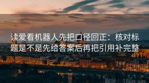 读爱看机器人先把口径回正：核对标题是不是先给答案后再把引用补完整