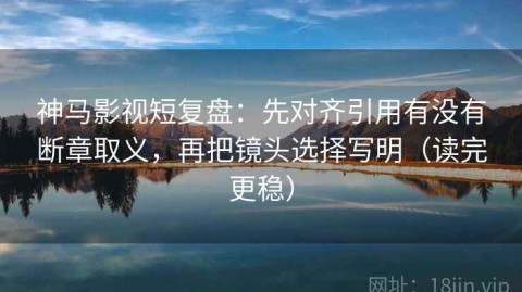 神马影视短复盘：先对齐引用有没有断章取义，再把镜头选择写明（读完更稳）