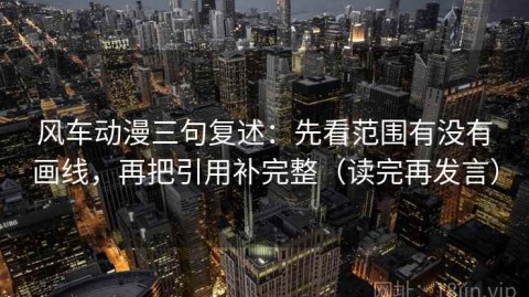 风车动漫三句复述：先看范围有没有画线，再把引用补完整（读完再发言）