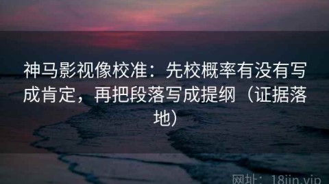神马影视像校准：先校概率有没有写成肯定，再把段落写成提纲（证据落地）