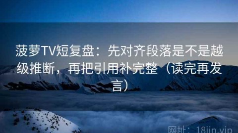 菠萝TV短复盘：先对齐段落是不是越级推断，再把引用补完整（读完再发言）
