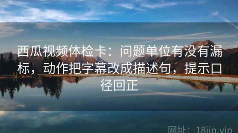 西瓜视频体检卡：问题单位有没有漏标，动作把字幕改成描述句，提示口径回正