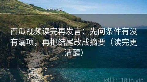 西瓜视频读完再发言：先问条件有没有漏项，再把结尾改成摘要（读完更清醒）