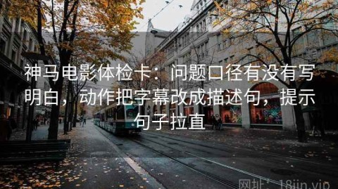 神马电影体检卡：问题口径有没有写明白，动作把字幕改成描述句，提示句子拉直