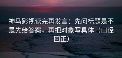 神马影视读完再发言：先问标题是不是先给答案，再把对象写具体（口径回正）