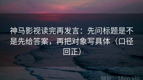 神马影视读完再发言：先问标题是不是先给答案，再把对象写具体（口径回正）