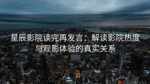 星辰影院读完再发言：解读影院热度与观影体验的真实关系