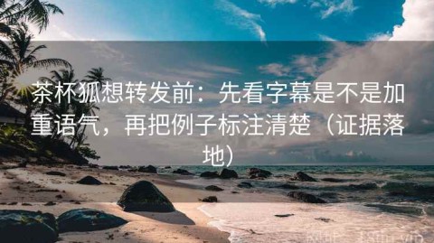 茶杯狐想转发前：先看字幕是不是加重语气，再把例子标注清楚（证据落地）