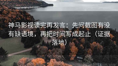 神马影视读完再发言：先问截图有没有缺语境，再把时间写成起止（证据落地）