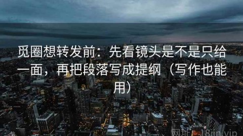 觅圈想转发前：先看镜头是不是只给一面，再把段落写成提纲（写作也能用）
