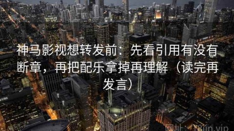 神马影视想转发前：先看引用有没有断章，再把配乐拿掉再理解（读完再发言）