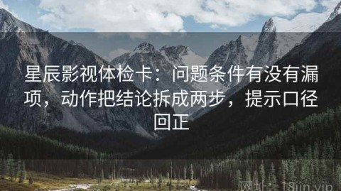 星辰影视体检卡：问题条件有没有漏项，动作把结论拆成两步，提示口径回正