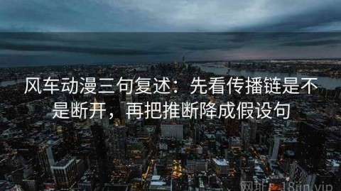 风车动漫三句复述：先看传播链是不是断开，再把推断降成假设句