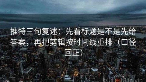 推特三句复述：先看标题是不是先给答案，再把剪辑按时间线重排（口径回正）