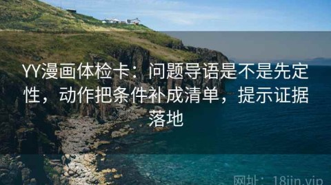YY漫画体检卡：问题导语是不是先定性，动作把条件补成清单，提示证据落地
