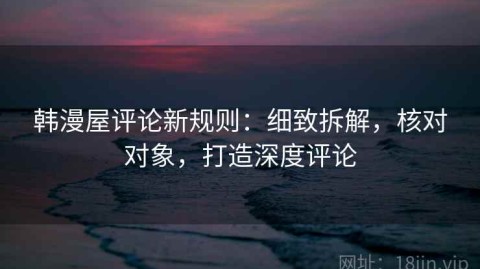 韩漫屋评论新规则：细致拆解，核对对象，打造深度评论
