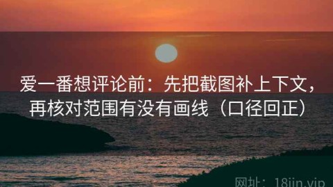 爱一番想评论前：先把截图补上下文，再核对范围有没有画线（口径回正）