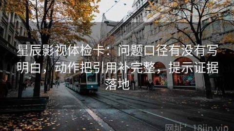 星辰影视体检卡：问题口径有没有写明白，动作把引用补完整，提示证据落地