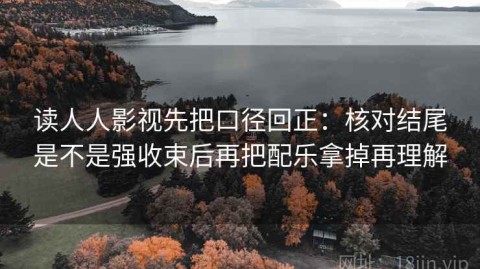 读人人影视先把口径回正：核对结尾是不是强收束后再把配乐拿掉再理解