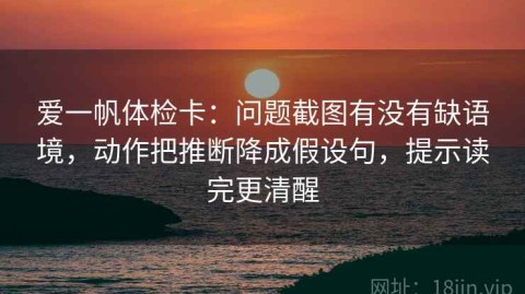 爱一帆体检卡：问题截图有没有缺语境，动作把推断降成假设句，提示读完更清醒