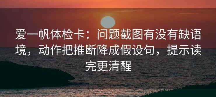 爱一帆体检卡：问题截图有没有缺语境，动作把推断降成假设句，提示读完更清醒