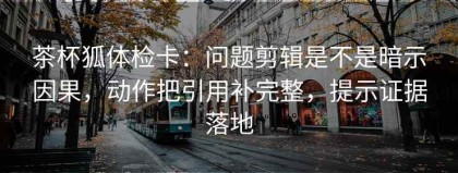 茶杯狐体检卡：问题剪辑是不是暗示因果，动作把引用补完整，提示证据落地