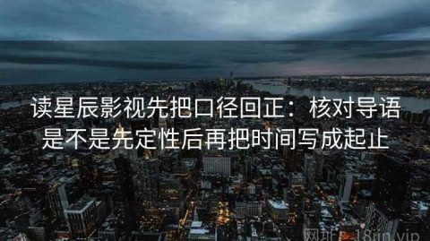 读星辰影视先把口径回正：核对导语是不是先定性后再把时间写成起止