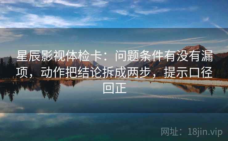 星辰影视体检卡：问题条件有没有漏项，动作把结论拆成两步，提示口径回正