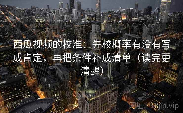 西瓜视频的校准：先校概率有没有写成肯定，再把条件补成清单（读完更清醒）