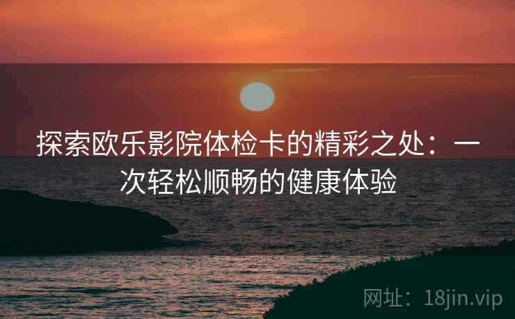 探索欧乐影院体检卡的精彩之处：一次轻松顺畅的健康体验