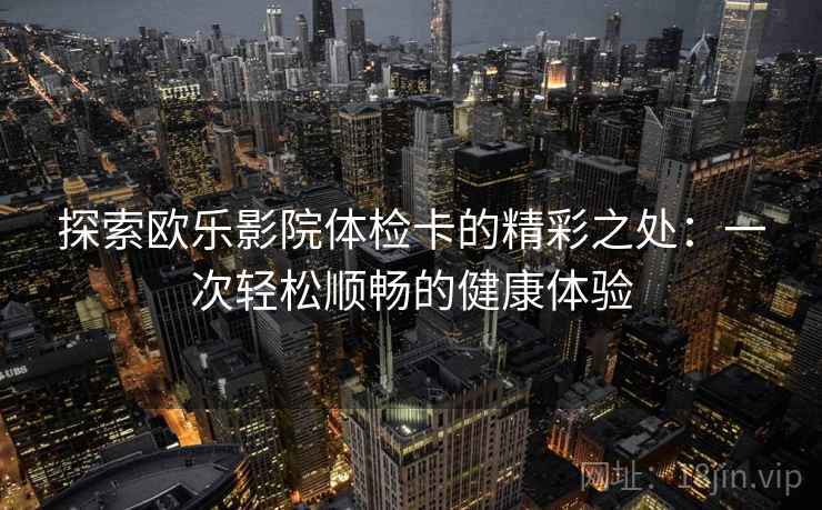 探索欧乐影院体检卡的精彩之处：一次轻松顺畅的健康体验