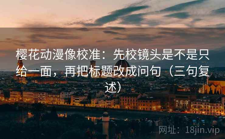 樱花动漫像校准：先校镜头是不是只给一面，再把标题改成问句（三句复述）