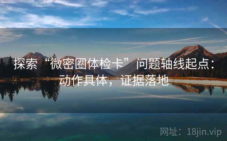 探索“微密圈体检卡”问题轴线起点:动作具体,证据落地 探索“微密圈体检卡”问题轴线起点:动作具体,证据落地