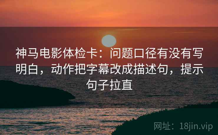 神马电影体检卡：问题口径有没有写明白，动作把字幕改成描述句，提示句子拉直