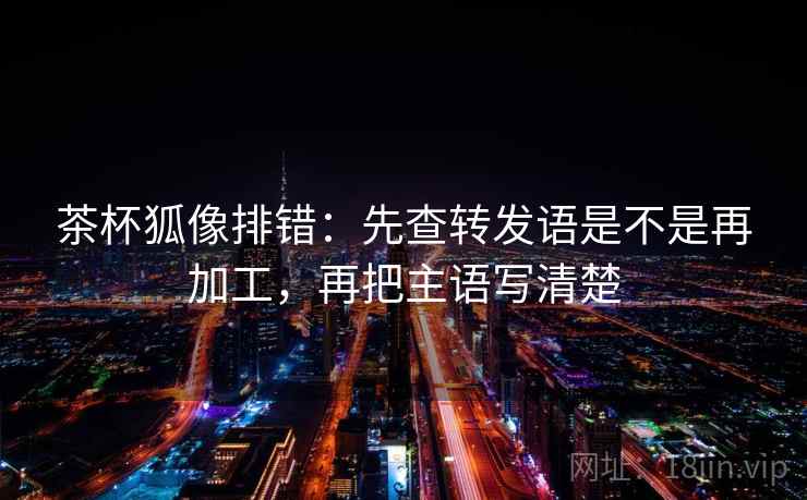 茶杯狐像排错：先查转发语是不是再加工，再把主语写清楚