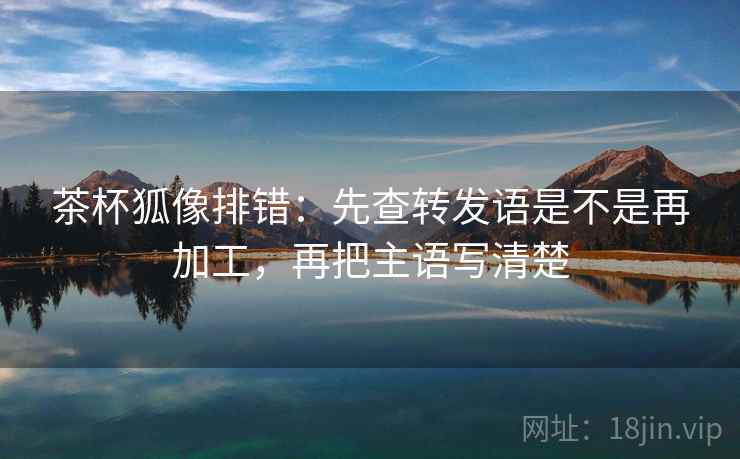 茶杯狐像排错：先查转发语是不是再加工，再把主语写清楚